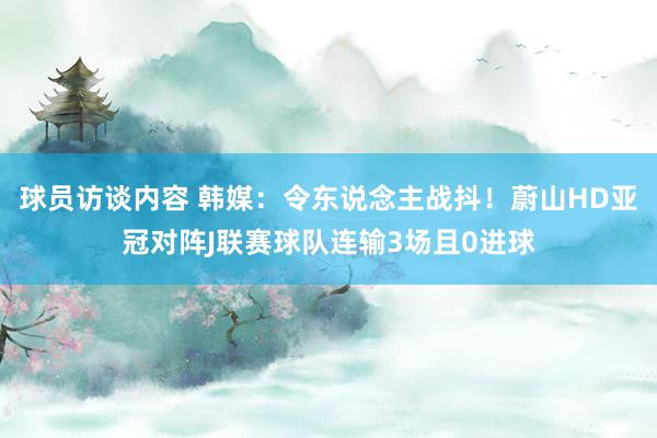 球员访谈内容 韩媒：令东说念主战抖！蔚山HD亚冠对阵J联赛球队连输3场且0进球