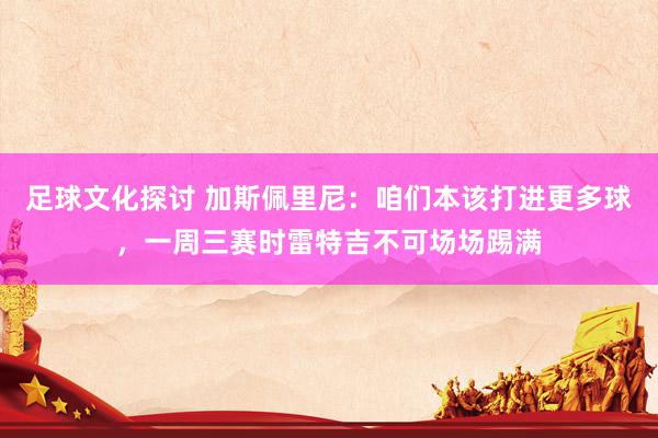 足球文化探讨 加斯佩里尼：咱们本该打进更多球，一周三赛时雷特吉不可场场踢满