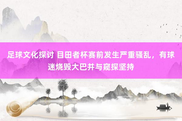 足球文化探讨 目田者杯赛前发生严重骚乱，有球迷烧毁大巴并与窥探坚持