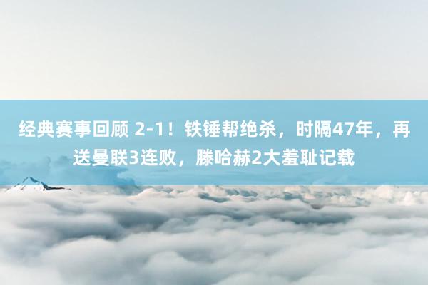 经典赛事回顾 2-1！铁锤帮绝杀，时隔47年，再送曼联3连败，滕哈赫2大羞耻记载