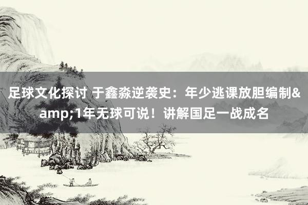 足球文化探讨 于鑫淼逆袭史：年少逃课放胆编制&1年无球可说！讲解国足一战成名