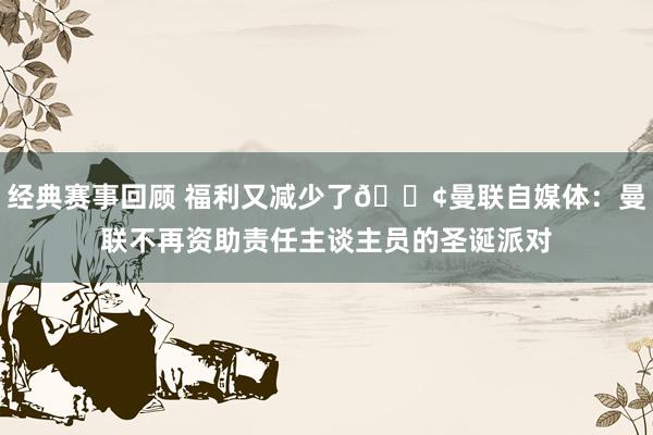 经典赛事回顾 福利又减少了😢曼联自媒体：曼联不再资助责任主谈主员的圣诞派对