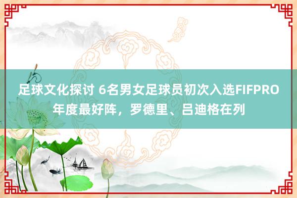 足球文化探讨 6名男女足球员初次入选FIFPRO年度最好阵，罗德里、吕迪格在列