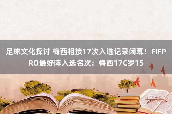 足球文化探讨 梅西相接17次入选记录闭幕！FIFPRO最好阵入选名次：梅西17C罗15