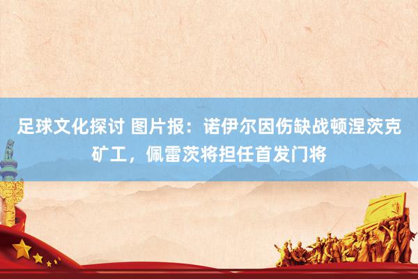 足球文化探讨 图片报：诺伊尔因伤缺战顿涅茨克矿工，佩雷茨将担任首发门将