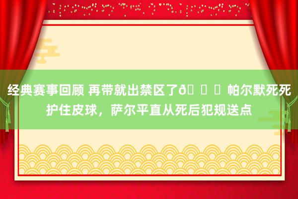 经典赛事回顾 再带就出禁区了😂帕尔默死死护住皮球，萨尔平直从死后犯规送点