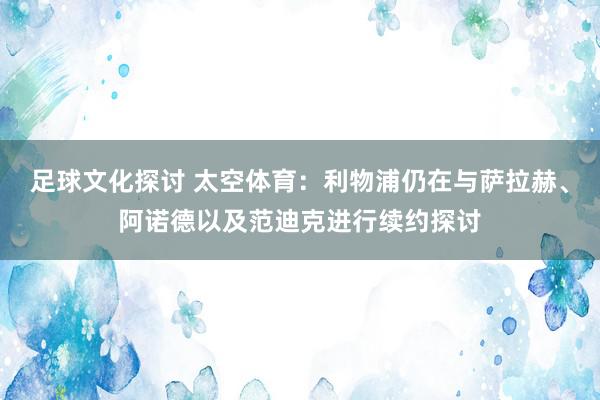 足球文化探讨 太空体育：利物浦仍在与萨拉赫、阿诺德以及范迪克进行续约探讨