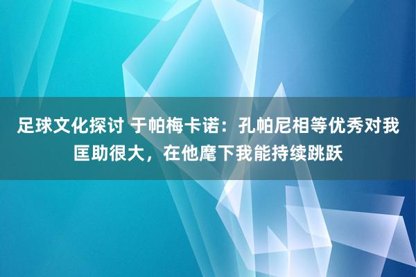 足球文化探讨 于帕梅卡诺：孔帕尼相等优秀对我匡助很大，在他麾下我能持续跳跃