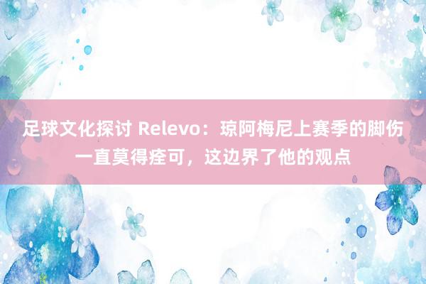 足球文化探讨 Relevo：琼阿梅尼上赛季的脚伤一直莫得痊可，这边界了他的观点