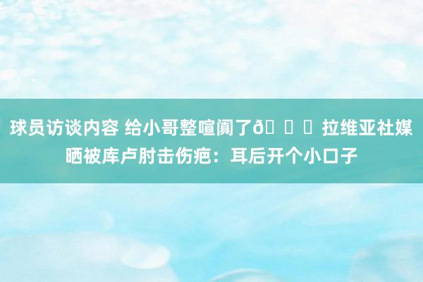 球员访谈内容 给小哥整喧阗了😅拉维亚社媒晒被库卢肘击伤疤：耳后开个小口子