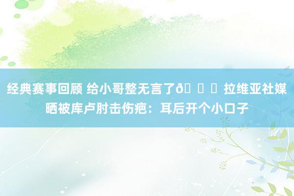 经典赛事回顾 给小哥整无言了😅拉维亚社媒晒被库卢肘击伤疤：耳后开个小口子