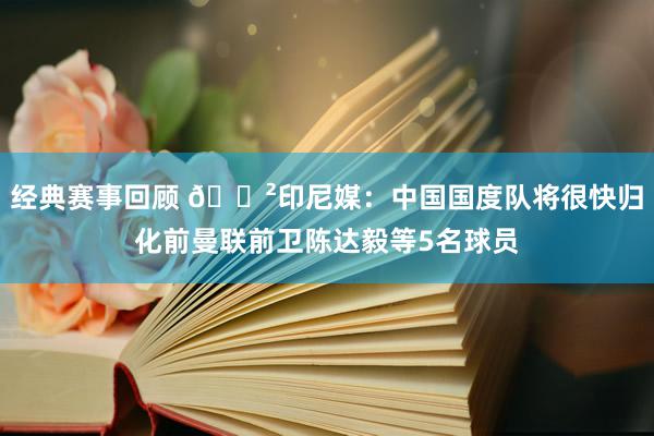 经典赛事回顾 😲印尼媒：中国国度队将很快归化前曼联前卫陈达毅等5名球员