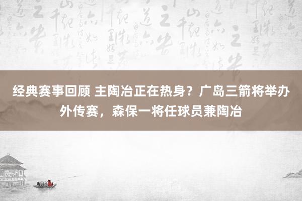 经典赛事回顾 主陶冶正在热身？广岛三箭将举办外传赛，森保一将任球员兼陶冶