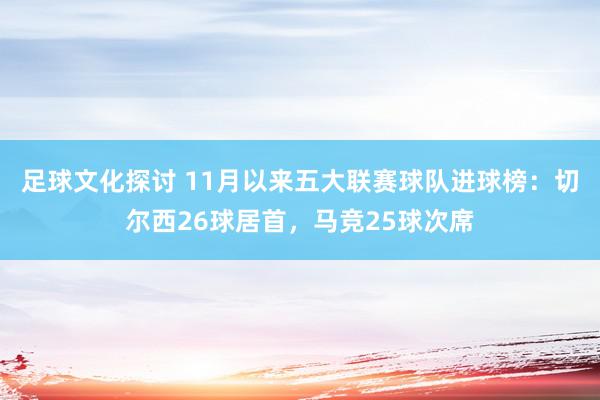 足球文化探讨 11月以来五大联赛球队进球榜：切尔西26球居首，马竞25球次席