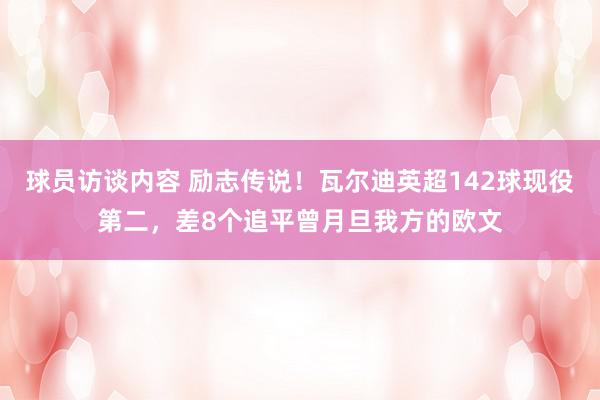 球员访谈内容 励志传说！瓦尔迪英超142球现役第二，差8个追平曾月旦我方的欧文