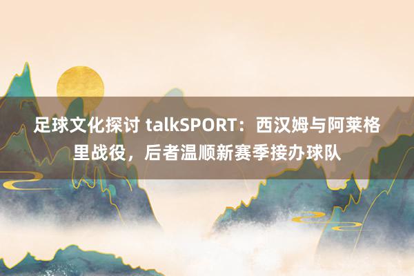 足球文化探讨 talkSPORT：西汉姆与阿莱格里战役，后者温顺新赛季接办球队