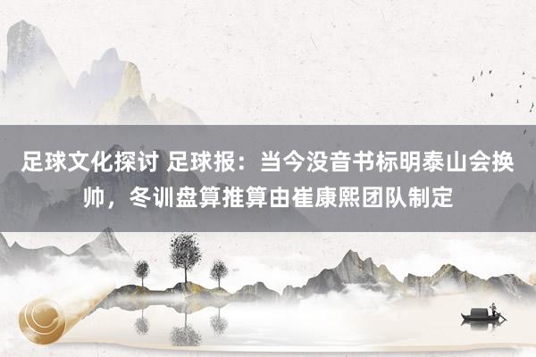 足球文化探讨 足球报：当今没音书标明泰山会换帅，冬训盘算推算由崔康熙团队制定